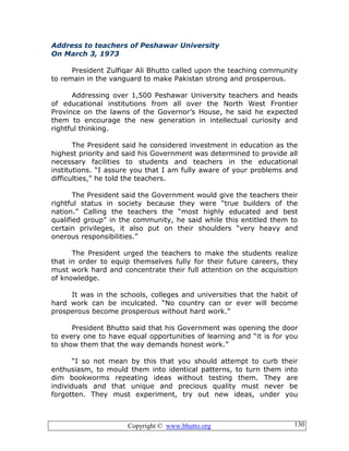 Copyright © www.bhutto.org 130
Address to teachers of Peshawar University
On March 3, 1973
President Zulfiqar Ali Bhutto called upon the teaching community
to remain in the vanguard to make Pakistan strong and prosperous.
Addressing over 1,500 Peshawar University teachers and heads
of educational institutions from all over the North West Frontier
Province on the lawns of the Governor’s House, he said he expected
them to encourage the new generation in intellectual curiosity and
rightful thinking.
The President said he considered investment in education as the
highest priority and said his Government was determined to provide all
necessary facilities to students and teachers in the educational
institutions. “I assure you that I am fully aware of your problems and
difficulties,” he told the teachers.
The President said the Government would give the teachers their
rightful status in society because they were “true builders of the
nation.” Calling the teachers the “most highly educated and best
qualified group” in the community, he said while this entitled them to
certain privileges, it also put on their shoulders “very heavy and
onerous responsibilities.”
The President urged the teachers to make the students realize
that in order to equip themselves fully for their future careers, they
must work hard and concentrate their full attention on the acquisition
of knowledge.
It was in the schools, colleges and universities that the habit of
hard work can be inculcated. “No country can or ever will become
prosperous become prosperous without hard work.”
President Bhutto said that his Government was opening the door
to every one to have equal opportunities of learning and “it is for you
to show them that the way demands honest work.”
“I so not mean by this that you should attempt to curb their
enthusiasm, to mould them into identical patterns, to turn them into
dim bookworms repeating ideas without testing them. They are
individuals and that unique and precious quality must never be
forgotten. They must experiment, try out new ideas, under you
 