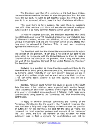 Copyright © www.bhutto.org 136
The President said that if in centuries a link had been broken,
that could be restored on the basis of what the people of East Pakistan
want, On our part, we want to get together again, but if they do not
want to do so we could, at least, have the best of relations with them.
“We want them to have success. We want them to overcome
their difficulties because such historical associations rooted in religion,
culture and in a so many common factors cannot vanish so easily.”
In reply to another question, the President regretted that India
was still holding on to our 92 thousand prisoners of war including over
20 thousand civilians, women and children, in utter violation of the
Geneva Conventions and the UN Resolution which clearly stated that
they must be returned to Pakistan. This, he said, was completely
against the International Law.
The President said that the United Nations could certainly help in
the solution of this problem. “it can play a role and on our part we are
quite wiling to co-operate with the United Nations for them to make a
contribution for the solution of this problem. That is why we welcomed
the visit of the Secretary-General of the United Nations to Pakistan.”
The President said.
Replying to a question as t how Pakistan could contribute to the
maintenance of world peace, the President said, we could do so firstly
by bringing about “stability in our own country because we are in
charge of sixty million people and we want to improve their condition.
If we can bring about stability in our own country that will be a
contribution.”
Besides, Pakistan could further the cause of peace in the South
Asia Continent if her relations were improved with Muslim Bengal,
India, Afghanistan and other countries of the region. He said this big
area was very important strategically and if Pakistan could make some
contribution to bring peace to this “tormented lad,” that would be a big
contribution.
In reply to another question concerning the framing of the
Permanent Constitution for the country, the President remarked that
here had been a long and tragic history in Pakistan over the question
of autonomy for the Provinces, he said for the long 25 years, this
remained the most important problem and was one of the reasons of
the 1971 crisis. He said the demand of East Pakistan for more
autonomy was in fact a demand for confederation and not for
 