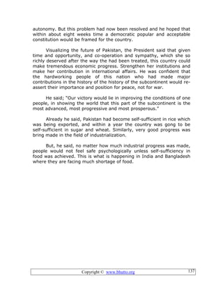 Copyright © www.bhutto.org 137
autonomy. But this problem had now been resolved and he hoped that
within about eight weeks time a democratic popular and acceptable
constitution would be framed for the country.
Visualizing the future of Pakistan, the President said that given
time and opportunity, and co-operation and sympathy, which she so
richly deserved after the way the had been treated, this country could
make tremendous economic progress. Strengthen her institutions and
make her contribution in international affairs. He was confident that
the hardworking people of this nation who had made major
contributions in the history of the history of the subcontinent would re-
assert their importance and position for peace, not for war.
He said; “Our victory would lie in improving the conditions of one
people, in showing the world that this part of the subcontinent is the
most advanced, most progressive and most prosperous.”
Already he said, Pakistan had become self-sufficient in rice which
was being exported, and within a year the country was gong to be
self-sufficient in sugar and wheat. Similarly, very good progress was
bring made in the field of industrialization.
But, he said, no matter how much industrial progress was made,
people would not feel safe psychologically unless self-sufficiency in
food was achieved. This is what is happening in India and Bangladesh
where they are facing much shortage of food.
 