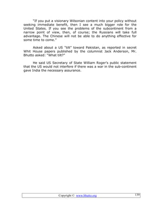Copyright © www.bhutto.org 139
“If you put a visionary Wilsonian content into your policy without
seeking immediate benefit, then I see a much bigger role for the
United States. If you see the problems of the subcontinent from a
narrow point of view, then, of course; the Russians will take full
advantage. The Chinese will not be able to do anything effective for
some time to come.”
Asked about a US “tilt” toward Pakistan, as reported in secret
Whit House papers published by the columnist Jack Anderson, Mr.
Bhutto asked: “What tilt?”
He said US Secretary of State William Roger’s public statement
that the US would not interfere if there was a war in the sub-continent
gave India the necessary assurance.
 