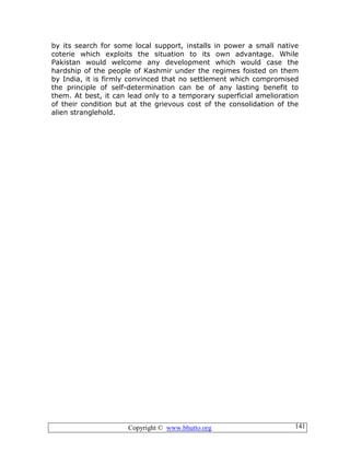 Copyright © www.bhutto.org 141
by its search for some local support, installs in power a small native
coterie which exploits the situation to its own advantage. While
Pakistan would welcome any development which would case the
hardship of the people of Kashmir under the regimes foisted on them
by India, it is firmly convinced that no settlement which compromised
the principle of self-determination can be of any lasting benefit to
them. At best, it can lead only to a temporary superficial amelioration
of their condition but at the grievous cost of the consolidation of the
alien stranglehold.
 