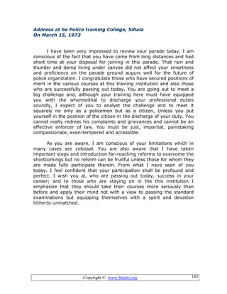 Copyright © www.bhutto.org 145
Address at he Police training College, Sihala
On March 15, 1973
I have been very impressed to review your parade today. I am
conscious of the fact that you have come from long distances and had
short time at your disposal for joining in this parade. That rain and
thunder and damp living under canvas did not affect your smartness
and proficiency on the parade ground augurs well for the future of
police organization. I congratulate those who have secured positions of
merit in the various courses at this training institution and also those
who are successfully passing out today. You are going out to meet a
big challenge and, although your training here must have equipped
you with the wherewithal to discharge your professional duties
soundly, I expect of you to analyst the challenge and to meet it
squarely no only as a policemen but as a citizen, Unless you put
yourself in the position of the citizen in the discharge of your duty. You
cannot really redress his complaints and grievances and cannot be an
effective enforcer of law. You must be just, impartial, painstaking
compassionate, even-tempered and accessible.
As you are aware, I am conscious of your limitations which in
many cases are colossal. You are also aware that I have taken
important steps and introduction far-reaching reforms to overcome the
shortcomings but no reform can be fruitful unless those for whom they
are made fully participate therein. From what I nave seen of you
today. I feel confident that your participation shall be profound and
perfect. I wish you al, who are passing out today, success in your
career; and to those who are staying on in the this institution I
emphasize that they should take their courses more seriously than
before and apply their mind not with a view to passing the standard
examinations but equipping themselves with a spirit and devotion
hitherto unmatched.
 