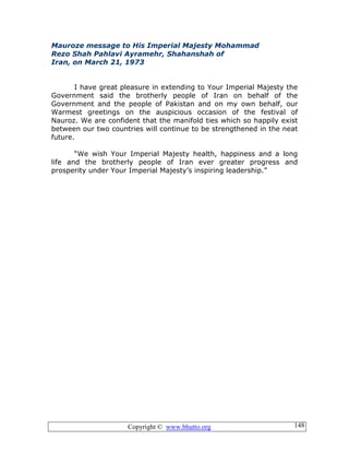 Copyright © www.bhutto.org 148
Mauroze message to His Imperial Majesty Mohammad
Rezo Shah Pahlavi Ayramehr, Shahanshah of
Iran, on March 21, 1973
I have great pleasure in extending to Your Imperial Majesty the
Government said the brotherly people of Iran on behalf of the
Government and the people of Pakistan and on my own behalf, our
Warmest greetings on the auspicious occasion of the festival of
Nauroz. We are confident that the manifold ties which so happily exist
between our two countries will continue to be strengthened in the neat
future.
“We wish Your Imperial Majesty health, happiness and a long
life and the brotherly people of Iran ever greater progress and
prosperity under Your Imperial Majesty’s inspiring leadership.”
 