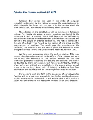 Copyright © www.bhutto.org 151
Pakistan Day Message on March 23, 1973
Pakistan. Day comes this year in the midst of campaign
resolutely undertaken by the nation to secure the organization of its
affairs through the democratic process. It is this process which the
draft constitution, now before the Assembly, seeks to define.
The adoption of the constitution will be milestone in Pakistan’s
history. For twenty six years, a power structure dominated by the
bureaucracy and a military junta and bolstered by self-seeking
politicians the wanted the establishment of democratic institutions and
denied to the people an ordered political life. The nation remained in
the grip of a deadly vice forged by the egoism of one group and the
obscurantism of another. The result was the complacency; the
confusion, the inherence and the loss of pride and confidence which
brought us untold sorrow and splintered the nation founded in 1947.
We have now progressed along the path of revival. This rapid
recovery has been due as much to the efforts of the government as to
the vitality and resilience of the people. Though we still face
formidable problems concerning our security and survival. We will not
be daunted by them nor surrender out honour and integrity. Unafraid
of any adversary without and watchful over the enemy within, we will
preserve in the long, hard task of building a Pakistan free from
exploitation and at peace with all those neighbours who wish it well.
Our people’s spirit and faith is the guarantor of our rejuvenated
Pakistan will be a source of strength to the Muslim world and an asset
to the Asian-African community. It will ensure peace with justice in
South Asia and translate into reality the lustrous vision of its creation.
 