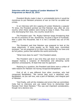 Copyright © www.bhutto.org 155
Interview with Ann Lapping of London Weekend TV
Programme on March 25, 1973
President Bhutto made it clear in unmistakable terms it would be
monstrous to put Pakistani prisoners of war on trial for so-called war
crimes.
In an interview with Ann Lapping of London Weekend, a popular
TV show, the President pointed out that Pakistan was, after all, one
country when these soldiers were trying to keep it intact. They were
only discharging their duty. Any country would do it.
The President said: “Mr. Mujibur Rahman keeps threatening that
he will try prisoners of war. Sometimes, he gives a figure of hundreds,
then it goes into thousands. But it is not a sensible way out of the
crisis.”
The President said that Pakistan was prepared to look at the
issue objectively. If some people, as Mr. Mujib says, committed
excesses, “we are prepared to try them here according to our laws and
do full justice, justice that satisfies the world community.
“What more does he want” ? the President asked.
The President said it was time they got down to business and
stopped making a nuisance of themselves and attracting world
attention unnecessarily. At least that was his approach.
Replying to a question, the President said there were a umber of
valid reasons for Pakistan not having recognized Bangladesh.
First of all, it was different from other countries, who had
recognized Bangladesh. “We cannot take such a detached view.
Bangladesh, as you call now, was a part of Pakistan, and integral part
of Pakistan.
“And finally, with all the mistakes and errors that we committed,
India had to intervene and use naked force to dismember East
Pakistan from West Pakistan,” This was and important consideration,
though not a decisive one.
 