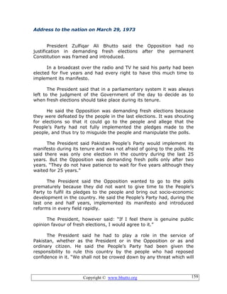 Copyright © www.bhutto.org 159
Address to the nation on March 29, 1973
President Zulfiqar Ali Bhutto said the Opposition had no
justification in demanding fresh elections after the permanent
Constitution was framed and introduced.
In a broadcast over the radio and TV he said his party had been
elected for five years and had every right to have this much time to
implement its manifesto.
The President said that in a parliamentary system it was always
left to the judgment of the Government of the day to decide as to
when fresh elections should take place during its tenure.
He said the Opposition was demanding fresh elections because
they were defeated by the people in the last elections. It was shouting
for elections so that it could go to the people and allege that the
People’s Party had not fully implemented the pledges made to the
people, and thus try to misguide the people and manipulate the polls.
The President said Pakistan People’s Party would implement its
manifesto during its tenure and was not afraid of going to the polls. He
said there was only one election in the country during the last 25
years. But the Opposition was demanding fresh polls only after two
years. “They do not have patience to wait for five years although they
waited for 25 years.”
The President said the Opposition wanted to go to the polls
prematurely because they did not want to give time to the People’s
Party to fulfil its pledges to the people and bring out socio-economic
development in the country. He said the People’s Party had, during the
last one and half years, implemented its manifesto and introduced
reforms in every field rapidly.
The President, however said: “If I feel there is genuine public
opinion favour of fresh elections, I would agree to it.”
The President said he had to play a role in the service of
Pakistan, whether as the President or in the Opposition or as and
ordinary citizen. He said the People’s Party had been given the
responsibility to rule this country by the people who had reposed
confidence in it. “We shall not be crowed down by any threat which will
 