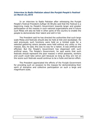 Copyright © www.bhutto.org 162
Interview to Radio Pakistan about the Punjab People’s Festival
on March 31,1973
In an interview to Radio Pakistan after witnessing the Punjab
People’s Festival President Zulfiqar Ali Bhutto said that the Festival is a
beginning made by People’s Government towards larger and greater
participation of the masses in such national organizations and in future
such Melas will also be held in other parts of the country to enable the
people to demonstrate their talent and skill in full.
The President said he has directed the authorities that such large
scale Melas and festivals should also be held at Sibi and Jacobabad. He
said previously such functions were held on a limited scale for a
selected gathering where parades were held without any utility or the
masses. But, he said, this was no way for a nation. It was artificial and
effected. But the People’s Government has dispensed with such
artificial ways. The People’s Government, he said wants that such
festivals should represent the poor masses n which peasants, workers
and youth could take active part because so long as they are not on
the scene such festivals would continue to be a futile and barren effort.
The President appreciated the efforts of the Punjab Government
for providing such an occasion to the masses for demonstrating their
spirit of discipline and collective participation on such a large and
magnificent scale.
 