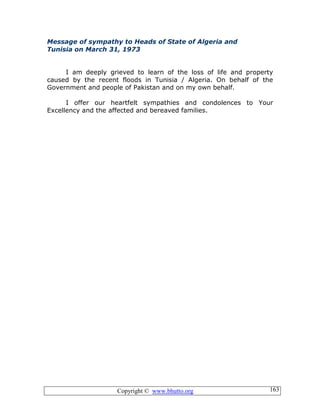 Copyright © www.bhutto.org 163
Message of sympathy to Heads of State of Algeria and
Tunisia on March 31, 1973
I am deeply grieved to learn of the loss of life and property
caused by the recent floods in Tunisia / Algeria. On behalf of the
Government and people of Pakistan and on my own behalf.
I offer our heartfelt sympathies and condolences to Your
Excellency and the affected and bereaved families.
 
