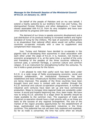 Copyright © www.bhutto.org 22
Message to the Sixteenth Session of the Ministerial Council
Of R.C.D. on January 11, 1973
On behalf of the people of Pakistan and on my own behalf, I
extend a hearty welcome to our brothers from Iran and Turkey, the
distinguished Foreign Ministers and other delegations. I have been
closely associated with R.C.D. from its very inception and have ever
since watched its progress with keen interest.
The demand of our times is speedy economic development and a
just distribution of its products leading to increased welfare and higher
standard of living for the millions. The task of economic development
is so stupendous that national effort alone would not suffice unless
countries co-operate mutually with a view to supplement and
complement their resources.
Iran, Turkey and Pakistan have decided to co-operate in the
gigantic task of developing their economies in close association with
each other under the aegis of R.C.D. it is, however, not merely an
economic arrangement:-it is, at the same time, a symbol of the unity
and friendship of the peoples of the three countries reflecting a
common past, a common heritage, a common culture and common
religion. It is an instrument for strengthening further the centuries. To
me it holds a great promise for the future.
I am pleased to note that useful work has been done under
R.C.D. in a wide range of fields encompassing economic, social and
technical collaboration. An institutional framework has been
established and basic infrastructure facilities including communications
are being improved. The peoples of the three countries have been
brought more and more in contact with one another through the
R.C.D. technical and cultural co-operation programmers. A number of
industrial joint ventures have been set up and have commenced
production. Steps to increase intra-regional trade are constantly under
review. A sound and hopeful beginning has, thus, been made. We have
now to bring R.C.D. activities to a stage when its benefits should be
made available to the common man. The expansion of trade and
industrial co-operation should have a high priority with us as these are
basic to the success of any regional arrangement. The size of the
market of the region provides opportunities for the establishment of
large, sophisticated and inter-dependent industries in the three
countries. This po6ential has not yet been fully explored and exploited.
So far as trade is concerned, the time has come when we should
 