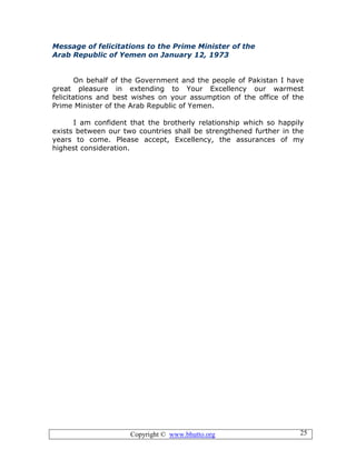 Copyright © www.bhutto.org 25
Message of felicitations to the Prime Minister of the
Arab Republic of Yemen on January 12, 1973
On behalf of the Government and the people of Pakistan I have
great pleasure in extending to Your Excellency our warmest
felicitations and best wishes on your assumption of the office of the
Prime Minister of the Arab Republic of Yemen.
I am confident that the brotherly relationship which so happily
exists between our two countries shall be strengthened further in the
years to come. Please accept, Excellency, the assurances of my
highest consideration.
 
