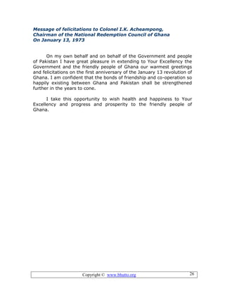 Copyright © www.bhutto.org 26
Message of felicitations to Colonel I.K. Acheampong,
Chairman of the National Redemption Council of Ghana
On January 13, 1973
On my own behalf and on behalf of the Government and people
of Pakistan I have great pleasure in extending to Your Excellency the
Government and the friendly people of Ghana our warmest greetings
and felicitations on the first anniversary of the January 13 revolution of
Ghana. I am confident that the bonds of friendship and co-operation so
happily existing between Ghana and Pakistan shall be strengthened
further in the years to cone.
I take this opportunity to wish health and happiness to Your
Excellency and progress and prosperity to the friendly people of
Ghana.
 