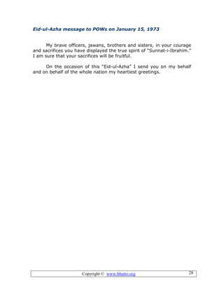 Copyright © www.bhutto.org 28
Eid-ul-Azha message to POWs on January 15, 1973
My brave officers, jawans, brothers and sisters, in your courage
and sacrifices you have displayed the true spirit of “Sunnat-i-Ibrahim.”
I am sure that your sacrifices will be fruitful.
On the occasion of this “Eid-ul-Azha” I send you on my behalf
and on behalf of the whole nation my heartiest greetings.
 