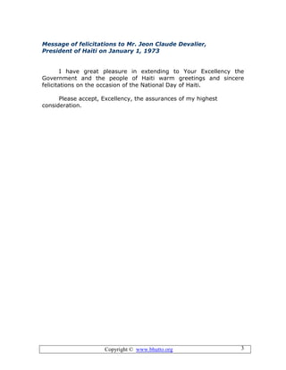 Copyright © www.bhutto.org 3
Message of felicitations to Mr. Jeon Claude Devalier,
President of Haiti on January 1, 1973
I have great pleasure in extending to Your Excellency the
Government and the people of Haiti warm greetings and sincere
felicitations on the occasion of the National Day of Haiti.
Please accept, Excellency, the assurances of my highest
consideration.
 