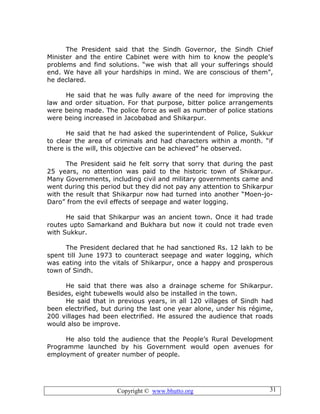 Copyright © www.bhutto.org 31
The President said that the Sindh Governor, the Sindh Chief
Minister and the entire Cabinet were with him to know the people’s
problems and find solutions. “we wish that all your sufferings should
end. We have all your hardships in mind. We are conscious of them”,
he declared.
He said that he was fully aware of the need for improving the
law and order situation. For that purpose, bitter police arrangements
were being made. The police force as well as number of police stations
were being increased in Jacobabad and Shikarpur.
He said that he had asked the superintendent of Police, Sukkur
to clear the area of criminals and had characters within a month. “if
there is the will, this objective can be achieved” he observed.
The President said he felt sorry that sorry that during the past
25 years, no attention was paid to the historic town of Shikarpur.
Many Governments, including civil and military governments came and
went during this period but they did not pay any attention to Shikarpur
with the result that Shikarpur now had turned into another “Moen-jo-
Daro” from the evil effects of seepage and water logging.
He said that Shikarpur was an ancient town. Once it had trade
routes upto Samarkand and Bukhara but now it could not trade even
with Sukkur.
The President declared that he had sanctioned Rs. 12 lakh to be
spent till June 1973 to counteract seepage and water logging, which
was eating into the vitals of Shikarpur, once a happy and prosperous
town of Sindh.
He said that there was also a drainage scheme for Shikarpur.
Besides, eight tubewells would also be installed in the town.
He said that in previous years, in all 120 villages of Sindh had
been electrified, but during the last one year alone, under his régime,
200 villages had been electrified. He assured the audience that roads
would also be improve.
He also told the audience that the People’s Rural Development
Programme launched by his Government would open avenues for
employment of greater number of people.
 