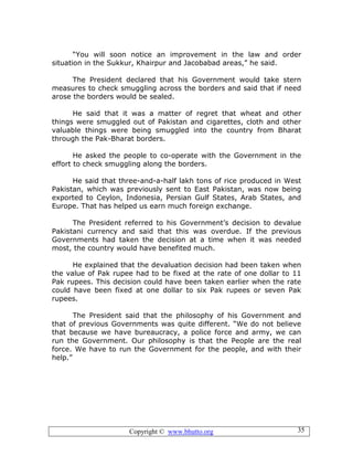 Copyright © www.bhutto.org 35
“You will soon notice an improvement in the law and order
situation in the Sukkur, Khairpur and Jacobabad areas,” he said.
The President declared that his Government would take stern
measures to check smuggling across the borders and said that if need
arose the borders would be sealed.
He said that it was a matter of regret that wheat and other
things were smuggled out of Pakistan and cigarettes, cloth and other
valuable things were being smuggled into the country from Bharat
through the Pak-Bharat borders.
He asked the people to co-operate with the Government in the
effort to check smuggling along the borders.
He said that three-and-a-half lakh tons of rice produced in West
Pakistan, which was previously sent to East Pakistan, was now being
exported to Ceylon, Indonesia, Persian Gulf States, Arab States, and
Europe. That has helped us earn much foreign exchange.
The President referred to his Government’s decision to devalue
Pakistani currency and said that this was overdue. If the previous
Governments had taken the decision at a time when it was needed
most, the country would have benefited much.
He explained that the devaluation decision had been taken when
the value of Pak rupee had to be fixed at the rate of one dollar to 11
Pak rupees. This decision could have been taken earlier when the rate
could have been fixed at one dollar to six Pak rupees or seven Pak
rupees.
The President said that the philosophy of his Government and
that of previous Governments was quite different. “We do not believe
that because we have bureaucracy, a police force and army, we can
run the Government. Our philosophy is that the People are the real
force. We have to run the Government for the people, and with their
help.”
 