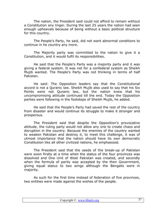 Copyright © www.bhutto.org 37
The nation, the President said could not afford to remain without
a Constitution any linger. During the last 25 years the nation had seen
enough upheavals because of being without a basic political structure
for this country.
The People’s Party, he said, did not want abnormal conditions to
continue in he country any more.
The Majority party was committed to the nation to give it a
Constitution, and it would fulfil its responsibilities.
He said that the People’s Party was a majority party and it was
giving a federal system. It was not for a confederal system as Sheikh
Mujib wanted. The People’s Party was not thinking in terms of half
Pakistan.
He said: The Opposition leaders say that the Constitutional
accord is not a Quranic law. Sheikh Mujib also used to say that his Six
Points were not Quranic law, but the nation knew that his
uncompromising attitude continued till the end. Today the Opposition
parties were following in the footsteps of Sheikh Mujib, he added.
He said that the People’s Party had saved the rest of the country
from disaster and would continue its struggle to make it stronger and
prosperous.
The President said that despite the Opposition’s provocative
attitude, the ruling party would not allow any one to create chaos and
disruption in the country. Because the enemies of the country wanted
to weaken Pakistan and destroy it, to meet this challenge, it was of
utmost importance that the nation should have its own democratic
Constitution like all other civilized nations, he emphasized.
The President said that the seeds of the break-up of Pakistan
were sown firstly at a time when the status of the four provinces was
dissolved and One Unit of West Pakistan was created, and secondly
when the formula of parity was accepted by the then Government,
giving equal status to two wings although the Bengalis were in
majority.
As such for the first time instead of federation of five provinces,
two entities were made against the wishes of the people.
 