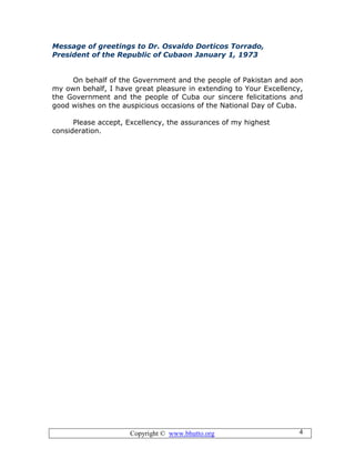 Copyright © www.bhutto.org 4
Message of greetings to Dr. Osvaldo Dorticos Torrado,
President of the Republic of Cubaon January 1, 1973
On behalf of the Government and the people of Pakistan and aon
my own behalf, I have great pleasure in extending to Your Excellency,
the Government and the people of Cuba our sincere felicitations and
good wishes on the auspicious occasions of the National Day of Cuba.
Please accept, Excellency, the assurances of my highest
consideration.
 