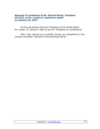 Copyright © www.bhutto.org 40
Message of condolence to Mr. Richard Nixon, President
Of U.S.A. on Mr. Lyndon b. Jaohnson’s death
on January 23, 1973
On the sad demise of former President of the United States
Mr. Lyndor. B. Johnson I offer to you Mr. President our condolences.
May I also request you to Kindly convey our sympathies to Mrs.
Johnson and other members of the bereaved family.
 