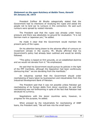 Copyright © www.bhutto.org 44
Statement on the open Kutchery at Baldia Town, Karachi
On January 26, 1973
President Zulfikar Ali Bhutto categorically stated that the
Government had no intentions of revaluing the rupee and asked the
people not to lend ear to rumours in this connection. He said such
rumours were spread by vested interests.
The President said that the rupee was already under heavy
pressure and there was absolutely no ground for revaluation. “it is not
German mark or Japanese yen,” he added.
He made it clear that the Government would maintain the
present party of the rupee.
On his attention being drawn to the adverse effect of rumours on
investment climate in the country. Mr. Bhutto affirmed that his
Government‘s policy had already been outlined and would be strictly
followed.
“This policy is based on firm grounds, on an established doctrine
and we would not deviate from it.” He emphasized.
He said that his Government would pursue its policies in the light
of the PPP manifesto, although the Opposition had been vociferously
clamouring that “ we are deviating from the manifesto.”
An industries wanted that the Government should order
rescheduling of loans taken by businessmen and industrialists from the
Industrial Development Bank of Pakistan.
The President said that it was not possible unless Pakistan got
rescheduling of its foreign debts from donor countries. He said that
rescheduling was not forthcoming in spite of the fact that Pakistan had
devalued its currency.
Negotiations with the donor countries were, however, in
progress for the purpose, he added.
When pressed by the industrialists for rescheduling of IDBP
loans, the President said; “We will look into the small loans.”
 