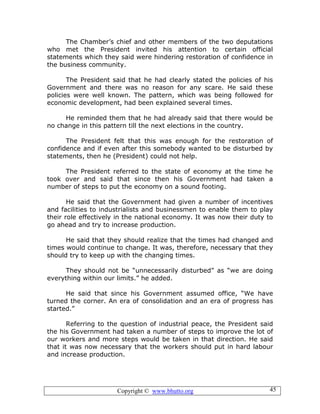 Copyright © www.bhutto.org 45
The Chamber’s chief and other members of the two deputations
who met the President invited his attention to certain official
statements which they said were hindering restoration of confidence in
the business community.
The President said that he had clearly stated the policies of his
Government and there was no reason for any scare. He said these
policies were well known. The pattern, which was being followed for
economic development, had been explained several times.
He reminded them that he had already said that there would be
no change in this pattern till the next elections in the country.
The President felt that this was enough for the restoration of
confidence and if even after this somebody wanted to be disturbed by
statements, then he (President) could not help.
The President referred to the state of economy at the time he
took over and said that since then his Government had taken a
number of steps to put the economy on a sound footing.
He said that the Government had given a number of incentives
and facilities to industrialists and businessmen to enable them to play
their role effectively in the national economy. It was now their duty to
go ahead and try to increase production.
He said that they should realize that the times had changed and
times would continue to change. It was, therefore, necessary that they
should try to keep up with the changing times.
They should not be “unnecessarily disturbed” as “we are doing
everything within our limits.” he added.
He said that since his Government assumed office, “We have
turned the corner. An era of consolidation and an era of progress has
started.”
Referring to the question of industrial peace, the President said
the his Government had taken a number of steps to improve the lot of
our workers and more steps would be taken in that direction. He said
that it was now necessary that the workers should put in hard labour
and increase production.
 