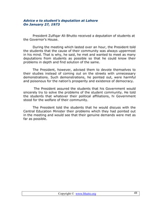 Copyright © www.bhutto.org 48
Advice e to student’s deputation at Lahore
On January 27, 1973
President Zulfiqar Ali Bhutto received a deputation of students at
the Governor’s House.
During the meeting which lasted over an hour, the President told
the students that the cause of their community was always uppermost
in his mind. That is why, he said, he met and wanted to meet as many
deputations from students as possible so that he could know their
problems in depth and find solution of the same.
The President, however, advised them to devote themselves to
their studies instead of coming out on the streets with unnecessary
demonstrations. Such demonstrations, he pointed out, were harmful
and poisonous for the nation’s prosperity and existence of democracy.
The President assured the students that his Government would
sincerely try to solve the problems of the student community. He told
the students that whatever their political affiliations, hi Government
stood for the welfare of their community.
The President told the students that he would discuss with the
Central Education Minister their problems which they had pointed out
in the meeting and would see that their genuine demands were met as
far as possible.
 