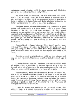 Copyright © www.bhutto.org 50
satisfaction, good education and if the world can see well, this is the
part of the subcontinent which is really ticking.
We must make our land tick, we must make our land move,
make our society move. That itself, will be a great achievement which
can be made in all fields but if the foundation is hollow you cannot
build an edifice on it. But unfortunately India is building and edifice on
hollow foundation and she wants to become a great power.
The great powers are not made in that way. America is a great
power, the Soviet Union is a great power. China is a great power
because of the progress they have achieved, the technological
progress, the per capita income and the way they have resolved their
economic and social problems. That is what made them great. So also
we can make our country great in that way and I think within three to
four years you will see the difference, whatever the Government in
power, we are doing our best according to our ability, and our
conscience.
You might not be happy with everything. Nobody can be happy
with everything but we are doing our best and I am quite sure and I
am quite sanguine that we will attain those high standards, those
great standards which would wipe out the stigma that befell us in
1971.
The stigma must be wiped out and night can turn into day and
day can turn into night. That makes no difference but we must wipe it
out.
It is our bounden duty and I have said that there are many ways
of wiping it out. It need not be through clash of arms, it can be
through a triumph of peace and the triumph of progress. So each one
of us has a responsibility, each one of us has a role to play.
Nobody can say that I am not concerned it does not brother me,
that I am not interested because there is too much is stake, far too
much is at stake and there is no personal approach to a national
injury. We have gone through a national injury and when the country
goes through a national injury, human beings endowed with thinking,
sensitive to good and bad, must think in terms of the future and all
our eyes are directed to the future.
I want to assure you, gentlemen of the armed forces, that
although there is a civilian Government in office your requirements
 