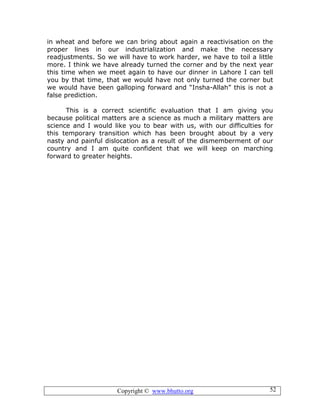 Copyright © www.bhutto.org 52
in wheat and before we can bring about again a reactivisation on the
proper lines in our industrialization and make the necessary
readjustments. So we will have to work harder, we have to toil a little
more. I think we have already turned the corner and by the next year
this time when we meet again to have our dinner in Lahore I can tell
you by that time, that we would have not only turned the corner but
we would have been galloping forward and “Insha-Allah” this is not a
false prediction.
This is a correct scientific evaluation that I am giving you
because political matters are a science as much a military matters are
science and I would like you to bear with us, with our difficulties for
this temporary transition which has been brought about by a very
nasty and painful dislocation as a result of the dismemberment of our
country and I am quite confident that we will keep on marching
forward to greater heights.
 