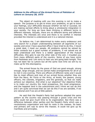 Copyright © www.bhutto.org 53
Address to the officers of the Armed Forces of Pakistan at
Lahore on January 28, 1973
The object of meeting with you this evening is not to make a
speech. The purpose is to get to know your problems, to get to know
your feelings, your difficulties because whether we fail or succeed, we
are making earnest efforts to bring about a wholesome integration in
your society. For long we have been thinking in different terms in
different interests. Actually, there are no different terms and different
interests. The interests are once and there is no conflict in interest
provided the interest is understood and it is a national interest.
So believe me, I am determined to make every endeavour and
very search for a proper understanding between all segments of our
society and since I have assumed office I have tried to do this, I travel
a great deal, I meet our people. All problems cannot be solved by
these contacts but a good number of problems, if not solved are at
least understood and there is a better appreciation of the mutual
difficulties. One gets to see the other side of the coin. I troubled you
from many different parts of the country. Some of you have come
from Peshawar and I am sorry to hear you are going back tonight. This
has not been fair to Lahore but all the same next time we will try to
make up for this discrepancy.
The armed forces by the grace of God are good enough, strong
enough, large enough, and we cannot make arrangements for all of us
to met in one evening. There are officers of different ranks and I would
like to meet officers and men of our armed forces whether they are
from the Navy, Air Force or the Army, at levels, the jawans, young
officers, the colonels, brigadiers, and the generals, so that we really
achieve our objective. And what is our objective? Our objective firstly
is to make our country the most prosperous, the most progressive,
and the happiest land in the subcontinent and I think we can do this
and I am quite convinced that we can do this if we are sensible, if we
are rational and if we are al little patient.
He said that the People’s Party had perforce adopted the same
pattern as the country was passing through a grave crisis and the
party could not give much time to its organization. But there was a
difference between other parties and the People’s Party which was a
revolutionary organization and had its roots in the masses. Its basic
and primary aim was to serve the masses. It could not give up its
manifesto and principles.
 