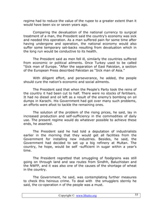 Copyright © www.bhutto.org 55
regime had to reduce the value of the rupee to a greater extent than it
would have been six or seven years ago.
Comparing the devaluation of the national currency to surgical
treatment of a man, the President said the country’s economy was sick
and needed this operation. As a man suffered pain for some time after
having undergone and operation, the national economy would also
suffer some temporary set-backs resulting from devaluation which in
the long run would be conductive to its health.
The President said as men fell ill, similarly the countries suffered
from economic or political ailments. Once Turkey used to be called
“Sick man of Europe. “After the separation of East Pakistan, a section
of the European Press described Pakistan as “Sick man of Asia.”
With diligent effort, and perseverance, he added, the people
should cure the nation’s economic and social ailments.
The President said that when the People’s Party took the reins of
the country it had been cut to half. There were no stocks of fertilsers.
It had no diesel and oil left as a result of the enemy’s bombing on oil
dumps in Karachi. His Government had got over many such problems,
an efforts were afoot to tackle the remaining ones.
The solution of the problem of the rising prices, he said, lay in
increased production and self-sufficiency in the commodities of daily
use. The present regime would do whatever possible to achieve these
ends, he asserted.
The President said he had told a deputation of industrialists
earlier in the morning that they would get all facilities from the
Government for installing new industries. Besides, he said, the
Government had decided to set up a big refinery at Multan. The
country, he hope, would be self -sufficient in sugar within a year’s
time.
The President regretted that smuggling of foodgrains was still
going on through land and sea routes from Sindhh, Baluchistan and
the NWFP, and it was also one of the causes of the shortage of wheat
in the country.
The Government, he said, was contemplating further measures
to check this heinous crime. To deal with the smugglers sternly he
said, the co-operation n of the people was a must.
 