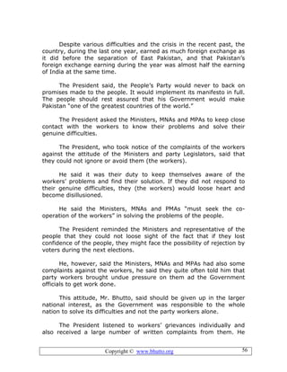 Copyright © www.bhutto.org 56
Despite various difficulties and the crisis in the recent past, the
country, during the last one year, earned as much foreign exchange as
it did before the separation of East Pakistan, and that Pakistan’s
foreign exchange earning during the year was almost half the earning
of India at the same time.
The President said, the People’s Party would never to back on
promises made to the people. It would implement its manifesto in full.
The people should rest assured that his Government would make
Pakistan “one of the greatest countries of the world.”
The President asked the Ministers, MNAs and MPAs to keep close
contact with the workers to know their problems and solve their
genuine difficulties.
The President, who took notice of the complaints of the workers
against the attitude of the Ministers and party Legislators, said that
they could not ignore or avoid them (the workers).
He said it was their duty to keep themselves aware of the
workers’ problems and find their solution. If they did not respond to
their genuine difficulties, they (the workers) would loose heart and
become disillusioned.
He said the Ministers, MNAs and PMAs “must seek the co-
operation of the workers” in solving the problems of the people.
The President reminded the Ministers and representative of the
people that they could not loose sight of the fact that if they lost
confidence of the people, they might face the possibility of rejection by
voters during the next elections.
He, however, said the Ministers, MNAs and MPAs had also some
complaints against the workers, he said they quite often told him that
party workers brought undue pressure on them ad the Government
officials to get work done.
This attitude, Mr. Bhutto, said should be given up in the larger
national interest, as the Government was responsible to the whole
nation to solve its difficulties and not the party workers alone.
The President listened to workers’ grievances individually and
also received a large number of written complaints from them. He
 
