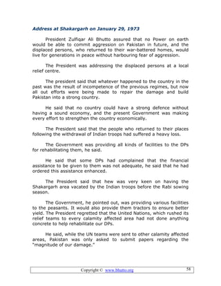 Copyright © www.bhutto.org 58
Address at Shakargarh on January 29, 1973
President Zulfiqar Ali Bhutto assured that no Power on earth
would be able to commit aggression on Pakistan in future, and the
displaced persons, who returned to their war-battered homes, would
live for generations in peace without harbouring fear of aggression.
The President was addressing the displaced persons at a local
relief centre.
The president said that whatever happened to the country in the
past was the result of incompetence of the previous regimes, but now
all out efforts were being made to repair the damage and build
Pakistan into a strong country.
He said that no country could have a strong defence without
having a sound economy, and the present Government was making
every effort to strengthen the country economically.
The President said that the people who returned to their places
following the withdrawal of Indian troops had suffered a heavy loss.
The Government was providing all kinds of facilities to the DPs
for rehabilitating them, he said.
He said that some DPs had complained that the financial
assistance to be given to them was not adequate, he said that he had
ordered this assistance enhanced.
The President said that hew was very keen on having the
Shakargarh area vacated by the Indian troops before the Rabi sowing
season.
The Government, he pointed out, was providing various facilities
to the peasants. It would also provide them tractors to ensure better
yield. The President regretted that the United Nations, which rushed its
relief teams to every calamity affected area had not done anything
concrete to help rehabilitate our DPs.
He said, while the UN teams were sent to other calamity affected
areas, Pakistan was only asked to submit papers regarding the
“magnitude of our damage.”
 