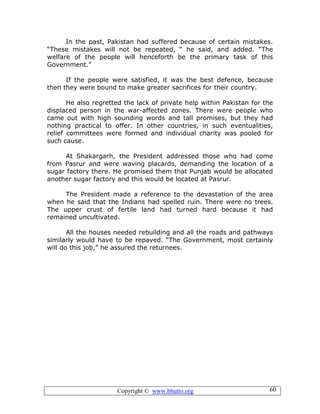 Copyright © www.bhutto.org 60
In the past, Pakistan had suffered because of certain mistakes.
“These mistakes will not be repeated, “ he said, and added. “The
welfare of the people will henceforth be the primary task of this
Government.”
If the people were satisfied, it was the best defence, because
then they were bound to make greater sacrifices for their country.
He also regretted the lack of private help within Pakistan for the
displaced person in the war-affected zones. There were people who
came out with high sounding words and tall promises, but they had
nothing practical to offer. In other countries, in such eventualities,
relief committees were formed and individual charity was pooled for
such cause.
At Shakargarh, the President addressed those who had come
from Pasrur and were waving placards, demanding the location of a
sugar factory there. He promised them that Punjab would be allocated
another sugar factory and this would be located at Pasrur.
The President made a reference to the devastation of the area
when he said that the Indians had spelled ruin. There were no trees.
The upper crust of fertile land had turned hard because it had
remained uncultivated.
All the houses needed rebuilding and all the roads and pathways
similarly would have to be repaved. “The Government, most certainly
will do this job,” he assured the returnees.
 