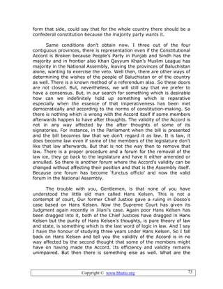 Copyright © www.bhutto.org 73
form that side, could say that for the whole country there should be a
confederal constitution because the majority party wants it.
Same conditions don’t obtain now. I three out of the four
contiguous provinces, there is representation even if the Constitutional
Accord is Broken because People’s Party in Punjab and Sindh has the
majority and in frontier also Khan Qayyum Khan’s Muslim League has
majority in the National Assembly, leaving the provinces of Baluchistan
alone, wanting to exercise the veto. Well then, there are other ways of
determining the wishes of the people of Baluchistan or of the country
as well. There is a known method of a referendum also. So these doors
are not closed. But, nevertheless, we will still say that we prefer to
have a consensus. But, in our search for something which is desirable
how can we indefinitely hold up something which is reparative
especially when the essence of that imperativeness has been met
democratically and according to the norms of constitution-making. So
there is nothing which is wrong with the Accord itself if some members
afterwards happen to have after thoughts. The validity of the Accord is
not in any way affected by the after thoughts of some of its
signatories. For instance, in the Parliament when the bill is presented
and the bill becomes law that we don’t regard it as law. It is law, it
does become law even if some of the members of the legislature don’t
like that law afterwards. But that is not the way then to remove that
law. There is a proper procedure and a forum for the removal of the
law ice, they go back to the legislature and have it either amended or
annulled. So there is another forum where the Accord’s validity can be
changed without affecting their position and that is the Assembly itself.
Because one forum has become ‘functus officio’ and now the valid
forum in the National Assembly.
The trouble with you, Gentlemen, is that none of you have
understood the little old man called Hans Kelsen. This is not a
contempt of court, Our former Chief Justice gave a ruling in Dosso’s
case based on Hans Kelsen. Now the Supreme Court has given its
Judgment again recently in Jilani’s case. Again poor Hans Kelsen has
been dragged into it, both of the Chief Justices have dragged in Hans
Kelsen but the purity of Hans Kelsen’s thoughts, is pure theory of law
and state, is something which is the last word of logic in law. And I say
I have the honour of studying three years under Hans Kelsen. So I fall
back on Hans Kelsen and tell you the validity of the Accord is in no
way affected by the second thought that some of the members might
have on having made the Accord. Its efficiency and validity remains
unimpaired. But then there is something else as well. What are the
 