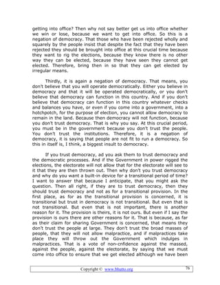 Copyright © www.bhutto.org 76
getting into office? Then why not say better get us into office whether
we win or lose, because we want to get into office. So this is a
negation of democracy. That those who have been rejected wholly and
squarely by the people insist that despite the fact that they have been
rejected they should be brought into office at this crucial time because
they want to rig the elections, because they know there is no other
way they can be elected, because they have seen they cannot get
elected. Therefore, bring then in so that they can get elected by
irregular means.
Thirdly, it is again a negation of democracy. That means, you
don’t believe that you will operate democratically. Either you believe in
democracy and that it will be operated democratically, or you don’t
believe that democracy can function in this country. And if you don’t
believe that democracy can function in this country whatever checks
and balances you have, or even if you come into a government, into a
hotchpotch, for the purpose of election, you cannot allow democracy to
remain in the land. Because then democracy will not function, because
you don’t trust democracy. That is why you say. At this crucial period,
you must be in the government because you don’t trust the people.
You don’t trust the institutions. Therefore, it is a negation of
democracy, it is saying that people are not fit to run a democracy. So
this in itself is, I think, a biggest insult to democracy.
If you trust democracy, ad you ask them to trust democracy and
the democratic processes. And if the Government in power rigged the
elections, the electorate will not allow that for the electorate will see to
it that they are then thrown out. Then why don’t you trust democracy
and why do you want a built-in device for a transitional period of time?
I want to answer that because I anticipate, that you might ask the
question. Then all right, if they are to trust democracy, then they
should trust democracy and not as for a transitional provision. In the
first place, as for as the transitional provision is concerned, it is
transitional but trust in democracy is not transitional. But even that is
not transitional. But even that is not important, there is another
reason for it. The provision is theirs, it is not ours. But even if I say the
provision is ours there are other reasons for it. That is because, as far
as their claim for sharing Government is concerned, that means they
don’t trust the people at large. They don’t trust the broad masses of
people, that they will not allow malpractice, and if malpractices take
place they will throw out the Government which indulges in
malpractices. That is a vote of non-cnfidence against the massed,
against the people, against the electorate, by saying that we must
come into office to ensure that we get elected although we have been
 