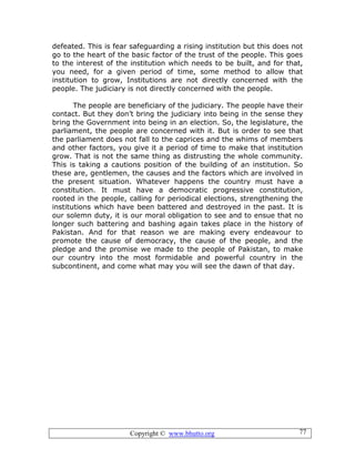 Copyright © www.bhutto.org 77
defeated. This is fear safeguarding a rising institution but this does not
go to the heart of the basic factor of the trust of the people. This goes
to the interest of the institution which needs to be built, and for that,
you need, for a given period of time, some method to allow that
institution to grow, Institutions are not directly concerned with the
people. The judiciary is not directly concerned with the people.
The people are beneficiary of the judiciary. The people have their
contact. But they don’t bring the judiciary into being in the sense they
bring the Government into being in an election. So, the legislature, the
parliament, the people are concerned with it. But is order to see that
the parliament does not fall to the caprices and the whims of members
and other factors, you give it a period of time to make that institution
grow. That is not the same thing as distrusting the whole community.
This is taking a cautions position of the building of an institution. So
these are, gentlemen, the causes and the factors which are involved in
the present situation. Whatever happens the country must have a
constitution. It must have a democratic progressive constitution,
rooted in the people, calling for periodical elections, strengthening the
institutions which have been battered and destroyed in the past. It is
our solemn duty, it is our moral obligation to see and to ensue that no
longer such battering and bashing again takes place in the history of
Pakistan. And for that reason we are making every endeavour to
promote the cause of democracy, the cause of the people, and the
pledge and the promise we made to the people of Pakistan, to make
our country into the most formidable and powerful country in the
subcontinent, and come what may you will see the dawn of that day.
 