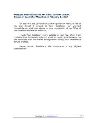 Copyright © www.bhutto.org 79
Message of felicitations to Mr. Abdul Rahman Osman,
Governor-General of Mauritius on February 1, 1973
On behalf of the Government and the people of Pakistan and on
my own behalf I extend to Your Excellency our warmest
congratulations and best wishes on your assumption of the Office of
the Governor-General of Mauritius.
I wish Your Excellency every success in your new office. I am
confident that the friendly relations which so happily exist between our
two countries shall be further strengthened during your Excellency’s
tenure of office.
Please accept, Excellency, the assurances of my highest
consideration.
 