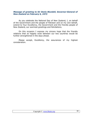 Copyright © www.bhutto.org 80
Message of greeting to Sir Denis Blundell, Governor-General of
New Zealand on February 6, 1973
As you celebrate the National Day of New Zealand, I, on behalf
of the Government and the people of Pakistan and on my own behalf,
extend to Your Excellency, the Government and the friendly people of
New Zealand, our warmest greetings and felicitations.
On this occasion I express my sincere hope that the friendly
relations that so happily exist between our two countries would be
further strengthened in the days ahead.
Please accept, Excellency, the assurances of my highest
consideration.
 