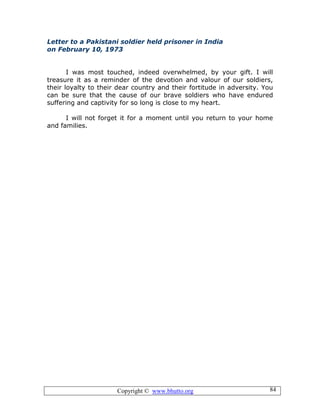 Copyright © www.bhutto.org 84
Letter to a Pakistani soldier held prisoner in India
on February 10, 1973
I was most touched, indeed overwhelmed, by your gift. I will
treasure it as a reminder of the devotion and valour of our soldiers,
their loyalty to their dear country and their fortitude in adversity. You
can be sure that the cause of our brave soldiers who have endured
suffering and captivity for so long is close to my heart.
I will not forget it for a moment until you return to your home
and families.
 