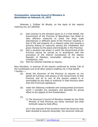 Copyright © www.bhutto.org 85
Proclamation, removing Council of Ministers in
Baluchistan on February 15, 1973
Whereas I, Zulfikar Ali Bhutto, on the basis of the reports
reaching me, am satisfied
(i) that contrary to the direction given to it in that behalf, the
Government of the Province of Baluchistan has failed to
take effective measures to check the large scale
disturbances in different parts of the Province resulting in
loss of life and property on a massive scale and causing a
growing feeling of insecurity among the inhabitants and
grave menace to the peace and tranquility in the Province;
(ii) that a situation has arisen in which the Government of the
Province cannot be carried on in accordance with the
provisions of the Interim Constitution of the Islamic
Republic of Pakistan, hereinafter referred to as the
Constitution; and
(iii) that the national interests so require;
Now therefore, in exercise of the powers conferred by Article 136 of
the Constitution and of all other powers enabling me in that behalf,
I hereby----
(a) direct the Governor of the Province to assume on my
behalf all functions and powers of the Government of that
Province and all or any of the powers vested in or
exercisable by any body or authority in that Province other
than the Provincial Legislature;
(b) make the following incidental and consequential provisions
which I consider are necessary and desirable for giving
effect to the objects of this Proclamation:
(c)
(i) The Governor’s Council of Ministers headed by the Chief
Minister of that Province are herby removed and shall
forthwith cease to hold office;
(ii) In the exercise of the functions which the Governor has
been directed to assume hereunder, the Governor shall act
 