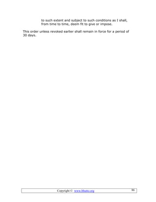 Copyright © www.bhutto.org 86
to such extent and subject to such conditions as I shall,
from time to time, deem fit to give or impose.
This order unless revoked earlier shall remain in force for a period of
30 days.
 