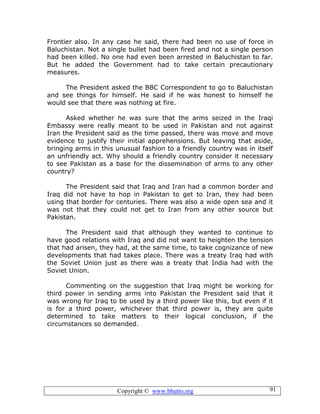 Copyright © www.bhutto.org 91
Frontier also. In any case he said, there had been no use of force in
Baluchistan. Not a single bullet had been fired and not a single person
had been killed. No one had even been arrested in Baluchistan to far.
But he added the Government had to take certain precautionary
measures.
The President asked the BBC Correspondent to go to Baluchistan
and see things for himself. He said if he was honest to himself he
would see that there was nothing at fire.
Asked whether he was sure that the arms seized in the Iraqi
Embassy were really meant to be used in Pakistan and not against
Iran the President said as the time passed, there was move and move
evidence to justify their initial apprehensions. But leaving that aside,
bringing arms in this unusual fashion to a friendly country was in itself
an unfriendly act. Why should a friendly country consider it necessary
to see Pakistan as a base for the dissemination of arms to any other
country?
The President said that Iraq and Iran had a common border and
Iraq did not have to hop in Pakistan to get to Iran, they had been
using that border for centuries. There was also a wide open sea and it
was not that they could not get to Iran from any other source but
Pakistan.
The President said that although they wanted to continue to
have good relations with Iraq and did not want to heighten the tension
that had arisen, they had, at the same time, to take cognizance of new
developments that had takes place. There was a treaty Iraq had with
the Soviet Union just as there was a treaty that India had with the
Soviet Union.
Commenting on the suggestion that Iraq might be working for
third power in sending arms into Pakistan the President said that it
was wrong for Iraq to be used by a third power like this, but even if it
is for a third power, whichever that third power is, they are quite
determined to take matters to their logical conclusion, if the
circumstances so demanded.
 
