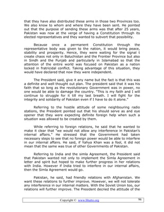 Copyright © www.bhutto.org 96
that they have also distributed these arms in those two Provinces too.
We also know to whom and where they have been sent. He pointed
out that the purpose of sending these arms was that after 25 years,
Pakistan was now at the verge of having a Constitution through its
elected representatives and they wanted to subvert that possibility.
Because once a permanent Constitution through the
representative body was given to the nation, it would bring peace,
stability and prosperity. Hence, they were waiting for the signal t
create chaos not only in Baluchistan and the Frontier Province but also
in Sindh and the Punjab and particularly in Islamabad so that the
attention of the entire world was focused on Pakistan as a nation
locked in fratricidal conflict. Taking advantage of this situation, they
would have declared that now they were independent.
The President said, give it any name but the fact is that this was
a definite and well thought out plan. The president said that it was his
faith that so long as the revolutionary Government was in power, no
one would be able to damage the country. “This is my faith and I will
continue to struggle for it till my last breath. I will fight for the
integrity and solidarity of Pakistan even if I have to do it alone.”
Referring to the hostile attitude of some neighbouring radio
stations, the President pointed out that his should serve as and eye
opener that they were expecting definite foreign help when such a
situation was allowed to be created by them.
While referring to foreign relations, he said that he wanted to
make it clear that “we would not allow any interference in Pakistan’s
internal affairs.” He stressed that the Government had taken
necessary steps to see that no foreign power would be able to interfere
in our internal affairs. He said, if Yahya Khan was a fool, it did not
mean that the same was true of other Governments of Pakistan.
Referring to India and the simla Agreement, the President said
that Pakistan wanted not only to implement the Simla Agreement in
letter and spirit but hoped to make further progress in her relations
with India. However if India tried to interfere in our internal affairs,
then the Simla Agreement would go.
Pakistan, he said, had friendly relations with Afghanistan. We
want these relations to further improve. However, we will not tolerate
any interference in our internal matters. With the Soviet Union too, our
relations will further improve. The President decried the attitude of the
 