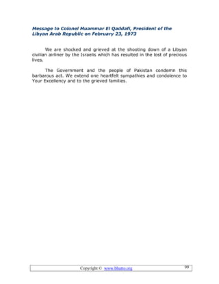 Copyright © www.bhutto.org 99
Message to Colonel Muammar El Qaddafi, President of the
Libyan Arab Republic on February 23, 1973
We are shocked and grieved at the shooting down of a Libyan
civilian airliner by the Israelis which has resulted in the lost of precious
lives.
The Government and the people of Pakistan condemn this
barbarous act. We extend one heartfelt sympathies and condolence to
Your Excellency and to the grieved families.
 