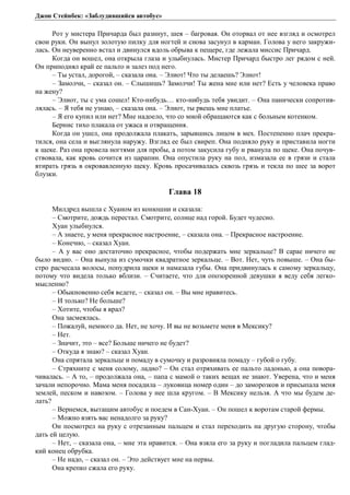 Джон Стейнбек: «Заблудившийся автобус» 
Рот у мистера Причарда был разинут, шея – багровая. Он оторвал от нее взгляд и осмотрел 
свои руки. Он вынул золотую пилку для ногтей и снова засунул в карман. Голова у него закружи- 
лась. Он неуверенно встал и двинулся вдоль обрыва к пещере, где лежала миссис Причард. 
Когда он вошел, она открыла глаза и улыбнулась. Мистер Причард быстро лег рядом с ней. 
Он приподнял край ее пальто и залез под него. 
– Ты устал, дорогой, – сказала она. – Элиот! Что ты делаешь? Элиот! 
– Замолчи, – сказал он. – Слышишь? Замолчи! Ты жена мне или нет? Есть у человека право 
на жену? 
– Элиот, ты с ума сошел! Кто-нибудь… кто-нибудь тебя увидит. – Она панически сопротив- 
лялась. – Я тебя не узнаю, – сказала она. – Элиот, ты рвешь мне платье. 
– Я его купил или нет? Мне надоело, что со мной обращаются как с больным котенком. 
Бернис тихо плакала от ужаса и отвращения. 
Когда он ушел, она продолжала плакать, зарывшись лицом в мех. Постепенно плач прекра- 
тился, она села и выглянула наружу. Взгляд ее был свиреп. Она подняло руку и приставила ногти 
к щеке. Раз она провела ногтями для пробы, а потом закусила губу и рванула по щеке. Она почув- 
ствовала, как кровь сочится из царапин. Она опустила руку на пол, измазала ее в грязи и стала 
втирать грязь в окровавленную щеку. Кровь просачивалась сквозь грязь и текла по шее за ворот 
блузки. 
Глава 18 
Милдред вышла с Хуаном из конюшни и сказала: 
– Смотрите, дождь перестал. Смотрите, солнце над горой. Будет чудесно. 
Хуан улыбнулся. 
– А знаете, у меня прекрасное настроение, – сказала она. – Прекрасное настроение. 
– Конечно, – сказал Хуан. 
– А у вас оно достаточно прекрасное, чтобы подержать мне зеркальце? В сарае ничего не 
было видно. – Она вынула из сумочки квадратное зеркальце. – Вот. Нет, чуть повыше. – Она бы- 
стро расчесала волосы, попудрила щеки и намазала губы. Она придвинулась к самому зеркальцу, 
потому что видела только вблизи. – Считаете, что для опозоренной девушки я веду себя легко- 
мысленно? 
– Обыкновенно себя ведете, – сказал он. – Вы мне нравитесь. 
– И только? Не больше? 
– Хотите, чтобы я врал? 
Она засмеялась. 
– Пожалуй, немного да. Нет, не хочу. И вы не возьмете меня в Мексику? 
– Нет. 
– Значит, это – все? Больше ничего не будет? 
– Откуда я знаю? – сказал Хуан. 
Она спрятала зеркальце и помаду в сумочку и разровняла помаду – губой о губу. 
– Стряхните с меня солому, ладно? – Он стал отряхивать ее пальто ладонью, а она повора- 
чивалась. – А то, – продолжала она, – папа с мамой о таких вещах не знают. Уверена, что и меня 
зачали непорочно. Мама меня посадила – луковица номер один – до заморозков и присыпала меня 
землей, песком и навозом. – Голова у нее шла кругом. – В Мексику нельзя. А что мы будем де- 
лать? 
– Вернемся, вытащим автобус и поедем в Сан-Хуан. – Он пошел к воротам старой фермы. 
– Можно взять вас ненадолго за руку? 
Он посмотрел на руку с отрезанным пальцем и стал переходить на другую сторону, чтобы 
дать ей целую. 
– Нет, – сказала она, – мне эта нравится. – Она взяла его за руку и погладила пальцем глад- 
кий конец обрубка. 
– Не надо, – сказал он. – Это действует мне на нервы. 
Она крепко сжала его руку. 
 