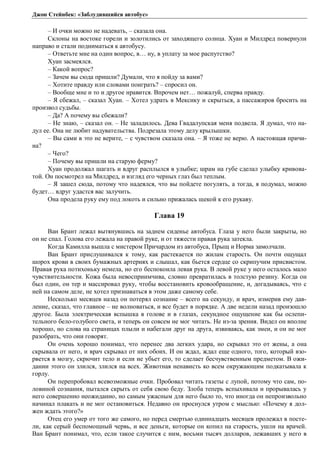 Джон Стейнбек: «Заблудившийся автобус» 
– И очки можно не надевать, – сказала она. 
Склоны на востоке горели и золотились от заходящего солнца. Хуан и Милдред повернули 
направо и стали подниматься к автобусу. 
– Ответьте мне на один вопрос, в… ну, в уплату за мое распутство? 
Хуан засмеялся. 
– Какой вопрос? 
– Зачем вы сюда пришли? Думали, что я пойду за вами? 
– Хотите правду или словами поиграть? – спросил он. 
– Вообще мне и то и другое нравится. Впрочем нет… пожалуй, сперва правду. 
– Я сбежал, – сказал Хуан. – Хотел удрать в Мексику и скрыться, а пассажиров бросить на 
произвол судьбы. 
– Да? А почему вы сбежали? 
– Не знаю, – сказал он. – Не заладилось. Дева Гвадалупская меня подвела. Я думал, что на- 
дул ее. Она не любит надувательства. Подрезала этому делу крылышки. 
– Вы сами в это не верите, – с чувством сказала она. – Я тоже не верю. А настоящая причи- 
на? 
– Чего? 
– Почему вы пришли на старую ферму? 
Хуан продолжал шагать и вдруг расплылся в улыбке; шрам на губе сделал улыбку кривова- 
той. Он посмотрел на Милдред, и взгляд его черных глаз был теплым. 
– Я зашел сюда, потому что надеялся, что вы пойдете погулять, а тогда, я подумал, можно 
будет… вдруг удастся вас залучить. 
Она продела руку ему под локоть и сильно прижалась щекой к его рукаву. 
Глава 19 
Ван Брант лежал вытянувшись на заднем сиденье автобуса. Глаза у него были закрыты, но 
он не спал. Голова его лежала на правой руке, и от тяжести правая рука затекла. 
Когда Камилла вышла с мистером Причардом из автобуса, Прыщ и Норма замолчали. 
Ван Брант прислушивался к тому, как растекается по жилам старость. Он почти ощущал 
шорох крови в своих бумажных артериях и слышал, как бьется сердце со скрипучим присвистом. 
Правая рука потихоньку немела, но его беспокоила левая рука. В левой руке у него осталось мало 
чувствительности. Кожа была невосприимчива, словно превратилась в толстую резину. Когда он 
был один, он тер и массировал руку, чтобы восстановить кровообращение, и, догадываясь, что с 
ней на самом деле, не хотел признаваться в этом даже самому себе. 
Несколько месяцев назад он потерял сознание – всего на секунду, и врач, измерив ему дав- 
ление, сказал, что главное – не волноваться, и все будет в порядке. А две недели назад произошло 
другое. Была электрическая вспышка в голове и в глазах, секундное ощущение как бы ослепи- 
тельного бело-голубого света, и теперь он совсем не мог читать. Не из-за зрения. Видел он вполне 
хорошо, но слова на страницах плыли и набегали друг на друга, извиваясь, как змеи, и он не мог 
разобрать, что они говорят. 
Он очень хорошо понимал, что перенес два легких удара, но скрывал это от жены, а она 
скрывала от него, и врач скрывал от них обоих. И он ждал, ждал еще одного, того, который взо- 
рвется в мозгу, скрючит тело и если не убьет его, то сделает бесчувственным предметом. В ожи- 
дании этого он злился, злился на всех. Животная ненависть ко всем окружающим подкатывала к 
горлу. 
Он перепробовал всевозможные очки. Пробовал читать газеты с лупой, потому что сам, по- 
ловиной сознания, пытался скрыть от себя свою беду. Злоба теперь вспыхивала и прорывалась у 
него совершенно неожиданно, но самым ужасным для него было то, что иногда он непроизвольно 
начинал плакать и не мог остановиться. Недавно он проснулся утром с мыслью: «Почему я дол- 
жен ждать этого?» 
Отец его умер от того же самого, но перед смертью одиннадцать месяцев пролежал в посте- 
ли, как серый беспомощный червь, и все деньги, которые он копил на старость, ушли на врачей. 
Ван Брант понимал, что, если такое случится с ним, восьми тысяч долларов, лежавших у него в 
 