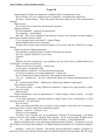 Джон Стейнбек: «Заблудившийся автобус» 
Глава 20 
Прыщ пересел к Норме, она грациозно подобрала юбку и отодвинулась к окну. 
– Как по-твоему, чего этот старикан хочет от девушки? – подозрительно спросил он. 
– Не знаю, – сказала Норма. – Одно тебе скажу. Она себя в обиду не даст. Она замечательная 
девушка. 
Прыщ сказал: 
– Ну, не знаю. Есть и кроме нее замечательные девушки. 
Норма вспыхнула. 
– Кто же, например? – спросила она иронически. 
– Ты, например, – сказал Прыщ. 
– Вот как! – Она этого не ожидала. Она опустила голову и стала смотреть на свои сморщен- 
ные пальцы, стараясь овладеть собой. 
– С чего ты вдруг взяла и уволилась? – спросил Прыщ. 
– Миссис Чикой плохо ко мне относилась. 
– Я знаю. Она ко всем плохо относится. Жалко, что ты ушла. Мы бы с тобой могли подру- 
житься. 
Норма не ответила. Прыщ предложил: 
– Если скажешь, я притащу пирог с изюмом. Они довольно вкусные. 
– Нет. Нет, спасибо. Подумать о еде не могу. 
– Тошнит? 
– Нет. 
– Вообще, если бы ты вернулась туда на работу, мы могли бы ездить на субботний вечер в 
Сан-Исидро – на танцы или еще куда. 
– Раньше ты об этом не подумал, – сказала она. 
– А я не думал, что нравлюсь тебе. 
В ней появилось лукавство. Это была восхитительная игра. 
– А почему ты думаешь, что теперь нравишься? – сказала она. 
– Ну, ты теперь другая. Вроде изменилась. Мне нравится твоя прическа. 
– А-а, это, – сказала она. – Да там, в закусочной, вроде как незачем прихорашиваться. Кто 
меня увидит? 
– Я, – галантно сказал Прыщ. – Давай назад. Тебя возьмут обратно. Гарантирую. 
Она покачала головой. 
– Нет, когда я ухожу – я ухожу. Обратно не приползу. А кроме того, пора подумать о буду- 
щем. У нас есть планы. 
– Какие планы? 
Норма заколебалась, стоит ли рассказывать. С одной стороны, можно сглазить – но удер- 
жаться она не могла. 
– У нас будет квартирка с красным диваном и радио. Будет плита, холодильник, и я буду 
учиться на сестру. – Ее глаза сияли. 
– Кто это «мы»? 
– Мы с мисс Камиллой Дубе, вот кто. Когда я стану сестрой, у меня будет на что одеваться, 
мы будем ходить в театр и, может быть, принимать друзей. 
– Ерунда, – сказал он. – Не будет этого. 
– Почему ты так говоришь? 
– Не будет, и все. Слушай, чего ты не вернешься к Чикоям? Я изучаю радар, а там уйдем 
вместе и, кто его знает, может, и сойдемся. Ведь девушке – ей же хочется замуж. Я парень моло- 
дой. Ну а… это… парню хорошо иметь жену. Это делает его вроде… целеустремленным. 
Норма посмотрела ему в глаза серьезным вопросительным взглядом, – не смеется ли он над 
ней. И была в ее взгляде такая прямота, что Прыщ неверно истолковал его и смущенно отвернул- 
ся. 
– Понятно, – сказал он с горечью. – По-твоему, нельзя встречаться с парнем, у которого та- 
кая штука. Я все делал. Больше сотни истратил на врачей и разную аптечную дрянь. Все без толку. 
 