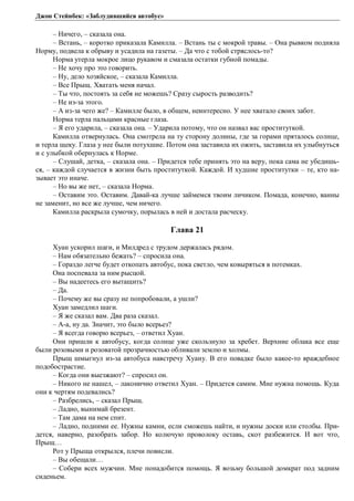 Джон Стейнбек: «Заблудившийся автобус» 
– Ничего, – сказала она. 
– Встань, – коротко приказала Камилла. – Встань ты с мокрой травы. – Она рывком подняла 
Норму, подвела к обрыву и усадила на газеты. – Да что с тобой стряслось-то? 
Норма утерла мокрое лицо рукавом и смазала остатки губной помады. 
– Не хочу про это говорить. 
– Ну, дело хозяйское, – сказала Камилла. 
– Все Прыщ. Хватать меня начал. 
– Ты что, постоять за себя не можешь? Сразу сырость разводить? 
– Не из-за этого. 
– А из-за чего же? – Камилле было, в общем, неинтересно. У нее хватало своих забот. 
Норма терла пальцами красные глаза. 
– Я его ударила, – сказала она. – Ударила потому, что он назвал вас проституткой. 
Камилла отвернулась. Она смотрела на ту сторону долины, где за горами пряталось солнце, 
и терла щеку. Глаза у нее были потухшие. Потом она заставила их ожить, заставила их улыбнуться 
и с улыбкой обернулась к Норме. 
– Слушай, детка, – сказала она. – Придется тебе принять это на веру, пока сама не убедишь- 
ся, – каждой случается в жизни быть проституткой. Каждой. И худшие проститутки – те, кто на- 
зывает это иначе. 
– Но вы же нет, – сказала Норма. 
– Оставим это. Оставим. Давай-ка лучше займемся твоим личиком. Помада, конечно, ванны 
не заменит, но все же лучше, чем ничего. 
Камилла раскрыла сумочку, порылась в ней и достала расческу. 
Глава 21 
Хуан ускорил шаги, и Милдред с трудом держалась рядом. 
– Нам обязательно бежать? – спросила она. 
– Гораздо легче будет откопать автобус, пока светло, чем ковыряться в потемках. 
Она поспевала за ним рысцой. 
– Вы надеетесь его вытащить? 
– Да. 
– Почему же вы сразу не попробовали, а ушли? 
Хуан замедлил шаги. 
– Я же сказал вам. Два раза сказал. 
– А-а, ну да. Значит, это было всерьез? 
– Я всегда говорю всерьез, – ответил Хуан. 
Они пришли к автобусу, когда солнце уже скользнуло за хребет. Верхние облака все еще 
были розовыми и розоватой прозрачностью обливали землю и холмы. 
Прыщ шмыгнул из-за автобуса навстречу Хуану. В его повадке было какое-то враждебное 
подобострастие. 
– Когда они выезжают? – спросил он. 
– Никого не нашел, – лаконично ответил Хуан. – Придется самим. Мне нужна помощь. Куда 
они к чертям подевались? 
– Разбрелись, – сказал Прыщ. 
– Ладно, вынимай брезент. 
– Там дама на нем спит. 
– Ладно, подними ее. Нужны камни, если сможешь найти, и нужны доски или столбы. При- 
дется, наверно, разобрать забор. Но колючую проволоку оставь, скот разбежится. И вот что, 
Прыщ… 
Рот у Прыща открылся, плечи повисли. 
– Вы обещали… 
– Собери всех мужчин. Мне понадобится помощь. Я возьму большой домкрат под задним 
сиденьем. 
 