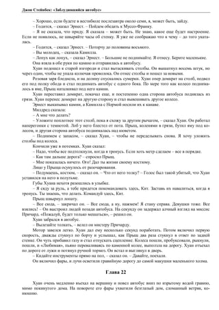 Джон Стейнбек: «Заблудившийся автобус» 
– Хорошо, если будете в вестибюле послезавтра около семи, я, может быть, зайду. 
– Годится, – сказал Эрнест. – Пойдем обедать к Муссо-Франку. 
– Я не сказала, что приду. Я сказала – может быть. Не знаю, какое еще будет настроение. 
Если не появлюсь, не швыряйте часы об стенку. Я уже не соображаю что к чему – до того уката- 
лась. 
– Годится, – сказал Эрнест. – Поторчу до половины восьмого. 
– Вы молодец, – сказала Камилла. 
– Лопух как лопух, – сказал Эрнест. – Большие не поднимайте. Я отнесу. Берите маленькие. 
Она взяла в обе руки по камню и отправилась к автобусу. 
Хуан подошел к старой изгороди и стал вытаскивать столбы. Он вышатнул восемь штук, но 
через один, чтобы не упала колючая проволока. Он отнес столбы и пошел за новыми. 
Розовая заря бледнела, и на долину спускались сумерки. Хуан опер домкрат на столб, подвел 
его под полку обода и стал поднимать автобус с одного бока. По мере того как колесо поднима- 
лось в яме, Прыщ наталкивал под него камни. 
Хуан переставил домкрат, покачал еще, и постепенно одна сторона автобуса поднялась из 
грязи. Хуан перенес домкрат на другую сторону и стал вывешивать другое колесо. 
Эрнест выкапывал камни, а Камилла с Нормой носили их к канаве. 
Милдред сказала: 
– А мне что делать? 
– Уложите поплотнее этот столб, пока я схожу за другим рычагом, – сказал Хуан. Он работал 
наперегонки с темнотой. Лоб у него блестел от пота. Прыщ, коленями в грязи, бутил яму под ко- 
лесом, и другая сторона автобуса поднималась над кюветом. 
– Поднимем с запасом, – сказал Хуан, – чтобы не переделывать снова. Я хочу уложить 
столбы под колеса. 
Кончили уже в потемках. Хуан сказал: 
– Надо, чтобы все подтолкнули, когда я тронусь. Если хоть метр сделаем – все в порядке. 
– Как там дальше дорога? – спросил Прыщ. 
– Мне показалась ничего. Ого! Дал ты жизни своему костюму. 
Лицо у Прыща осунулось от разочарования. 
– Подумаешь, костюм, – сказал он. – Что от него толку? – Голос был такой убитый, что Хуан 
уставился на него в полутьме. 
Губы Хуана нехотя разошлись в улыбке. 
– Я сяду за руль, а тебе придется покомандовать здесь, Кит. Заставь их навалиться, когда я 
тронусь. Ты знаешь, что делать. Командуй здесь, Кит. 
Прыщ швырнул лопату. 
– Все сюда, – закричал он. – Все сюда, а ну, нажмем! Я стану справа. Девушки тоже. Все 
взялись! – Он выстроил людей позади автобуса. На секунду он задержал алчный взгляд на миссис 
Причард. «Пожалуй, будет только мешаться», – решил он. 
Хуан забрался в автобус. 
– Вылезайте толкать, – велел он мистеру Причарду. 
Мотор завелся легко. Хуан дал ему несколько секунд поработать. Потом включил первую 
скорость, дважды стукнул по борту и услышал, как Прыщ два раза стукнул в ответ по задней 
стенке. Он чуть прибавил газу и стал отпускать сцепление. Колеса пошли, пробуксовали, рыкнули, 
пошли, и «Любимая», пьяно переваливаясь по каменной колее, выползла на дорогу. Хуан отъехал 
по дороге от лужи и потянул ручной тормоз. Он встал и выглянул в дверь. 
– Кидайте инструменты прямо на пол, – сказал он. – Давайте, поехали. 
Он включил фары, и лучи осветили гравийную дорогу до самой макушки маленького холма. 
Глава 22 
Хуан очень медленно въехал на вершину и повел автобус вниз по изрытому водой гравию, 
мимо покинутого дома. На повороте его фары ухватили безглазый дом, сломанный ветряк, ко- 
нюшню. 
 
