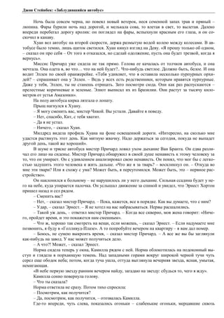 Джон Стейнбек: «Заблудившийся автобус» 
Ночь была совсем черна, но повеял новый ветерок, неся семенной запах трав и пряный – 
люпина. Фары бурили ночь над дорогой, и мелькала сова, то влетая в свет, то вылетая. Далеко 
впереди перебегал дорогу кролик: он поглядел на фары, вспыхнули красным его глаза, и он со- 
скочил в канаву. 
Хуан вел автобус на второй скорости, держа размытую водой колею между колесами. В ав- 
тобусе было темно, лишь щиток светился. Хуан кинул взгляд на Деву. «Я прошу только об одном, 
– сказал он про себя – От того я отказался, но сделай одолжение, пусть она будет трезвой, когда я 
вернусь». 
Миссис Причард уже сидела не так прямо. Голова ее качалась от толчков автобуса, и она 
мечтала. Она одета в, во что… что на ней будет?.. Что-нибудь светлое. Должно быть, белое. И она 
водит Эллен по своей оранжерейке. «Тебя удивляет, что я оставила несколько пурпурных орхи- 
дей? – спрашивает она у Эллен. – Ведь у всех есть родственники, которым нравятся пурпурные. 
Даже у тебя, Эллен, ты не станешь отрицать. Зато посмотри сюда. Они как раз распускаются – 
прелестные коричневые и зеленые. Элиот выписал их из Бразилии. Они растут за тысячу кило- 
метров от устья Амазонки». 
На полу автобуса кирка лязгала о лопату. 
Прыщ нагнулся к Хуану. 
– Я могу сменить вас, мистер Чикой. Вы устали. Давайте я поведу. 
– Нет, спасибо, Кит, с тебя хватит. 
– Да я не устал. 
– Ничего, – сказал Хуан. 
Милдред видела профиль Хуана на фоне освещенной дороги. «Интересно, на сколько мне 
удастся растянуть этот день. Как мятную жвачку. Надо держаться за сегодня, покуда не выпадет 
другой день, такой же хороший». 
В шуме и тряске автобуса мистер Причард ловил ухом дыхание Ван Бранта. Он едва разли- 
чал его лицо на сиденье. Мистер Причард обнаружил в своей душе ненависть к этому человеку за 
то, что он умирает. Он с удивлением анализировал свою ненависть. Он понял, что мог бы с легко- 
стью задушить этого человека и жить дальше. «Что же я за тварь? – воскликнул он. – Откуда во 
мне эти твари? Или я схожу с ума? Может быть, я переутомился. Может быть, это – нервное рас- 
стройство». 
Он наклонился к больному – не нарушилось ли у него дыхание. Сильная ссадина будет у не- 
го на небе, куда упирается палочка. Он услышал движение за спиной и увидел, что Эрнест Хортон 
пришел назад и сел рядом. 
– Сменить вас? 
– Нет, – сказал мистер Причард. – Пока, кажется, все в порядке. Как вы думаете, что с ним? 
– Удар, – сказал Эрнест. – Я не хотел на вас набрасываться. Нервы расшалились. 
– Такой уж день, – ответил мистер Причард. – Когда все скверно, моя жена говорит: «Ниче- 
го, пройдет время, и это покажется нам смешным». 
– Что ж, хорошо так смотреть на вещи, если можешь, – сказал Эрнест. – Если надумаете мне 
позвонить, я буду в «Голливуд-Плазе». А то попробуйте вечером на квартиру – я вам дал номер. 
– Боюсь, не сумею выкроить время, – сказал мистер Причард. – А все же вы бы заглянули 
как-нибудь на завод. У нас может получиться дело. 
– А что?! Может, – сказал Эрнест. 
Норма сидела теперь у окна, Камилла рядом с ней. Норма облокотилась на подоконный вы- 
ступ и глядела в порхающую темень. Над западными горами вокруг широкой черной тучи чуть 
серел еще ободок неба; потом, когда туча ушла, оттуда выглянула вечерняя звезда, ясная, умытая, 
немигающая. 
«В небе первую звезду ранним вечером найду, загадаю на звезду: сбудься то, чего я жду». 
Камилла сонно повернула голову. 
– Что ты сказала? 
Норма ответила не сразу. Потом тихо спросила: 
– Посмотрим, как получится? 
– Да, посмотрим, как получится, – отозвалась Камилла. 
Где-то впереди, чуть слева, показались огоньки – слабенькие огоньки, мерцавшие сквозь 
 