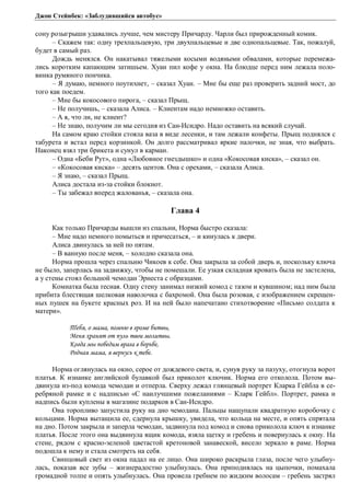 Джон Стейнбек: «Заблудившийся автобус» 
сону розыгрыши удавались лучше, чем мистеру Причарду. Чарли был прирожденный комик. 
– Скажем так: одну трехпальцевую, три двухпальцевые и две однопальцевые. Так, пожалуй, 
будет в самый раз. 
Дождь менялся. Он накатывал тяжелыми косыми водяными обвалами, которые перемежа- 
лись коротким капающим затишьем. Хуан пил кофе у окна. На блюдце перед ним лежала поло- 
винка румяного пончика. 
– Я думаю, немного поутихнет, – сказал Хуан. – Мне бы еще раз проверить задний мост, до 
того как поедем. 
– Мне бы кокосового пирога, – сказал Прыщ. 
– Не получишь, – сказала Алиса. – Клиентам надо немножко оставить. 
– А я, что ли, не клиент? 
– Не знаю, получим ли мы сегодня из Сан-Исидро. Надо оставить на всякий случай. 
На самом краю стойки стояла ваза в виде лесенки, и там лежали конфеты. Прыщ поднялся с 
табурета и встал перед корзинкой. Он долго рассматривал яркие палочки, не зная, что выбрать. 
Наконец взял три брикета и сунул в карман. 
– Одна «Беби Рут», одна «Любовное гнездышко» и одна «Кокосовая киска», – сказал он. 
– «Кокосовая киска» – десять центов. Она с орехами, – сказала Алиса. 
– Я знаю, – сказал Прыщ. 
Алиса достала из-за стойки блокнот. 
– Ты забежал вперед жалованья, – сказала она. 
Глава 4 
Как только Причарды вышли из спальни, Норма быстро сказала: 
– Мне надо немного помыться и причесаться, – и кинулась к двери. 
Алиса двинулась за ней по пятам. 
– В ванную после меня, – холодно сказала она. 
Норма прошла через спальню Чикоев к себе. Она закрыла за собой дверь и, поскольку ключа 
не было, заперлась на задвижку, чтобы не помешали. Ее узкая складная кровать была не застелена, 
а у стены стоял большой чемодан Эрнеста с образцами. 
Комнатка была тесная. Одну стену занимал низкий комод с тазом и кувшином; над ним была 
прибита блестящая шелковая наволочка с бахромой. Она была розовая, с изображением скрещен- 
ных пушек на букете красных роз. И на ней было напечатано стихотворение «Письмо солдата к 
матери». 
Ȁȓȏȭ, ȜȚȎȚȎ, ȝȜȚțȬȐȑȞȜȚȓȏȖȠȐȩ, 
ǺȓțȭȣȞȎțȭȠȜȠȝȡșȪȠȐȜȖȚȜșȖȠȐȩ. 
ǸȜȑȒȎȚȩȝȜȏȓȒȖȚȐȞȎȑȎȐȏȜȞȪȏȓ, 
ǾȜȒțȎȭȚȎȚȎ, ȭȐȓȞțȡȟȪȘȠȓȏȓ. 
Норма оглянулась на окно, серое от дождевого света, и, сунув руку за пазуху, отогнула ворот 
платья. К изнанке английской булавкой был приколот ключик. Норма его отколола. Потом вы- 
двинула из-под комода чемодан и отперла. Сверху лежал глянцевый портрет Кларка Гейбла в се- 
ребряной рамке и с надписью «С наилучшими пожеланиями – Кларк Гейбл». Портрет, рамка и 
надпись были куплены в магазине подарков в Сан-Исидро. 
Она торопливо запустила руку на дно чемодана. Пальцы нащупали квадратную коробочку с 
кольцами. Норма вытащила ее, сдернула крышку, увидела, что кольца на месте, и опять спрятала 
на дно. Потом закрыла и заперла чемодан, задвинула под комод и снова приколола ключ к изнанке 
платья. После этого она выдвинула ящик комода, взяла щетку и гребень и повернулась к окну. На 
стене, рядом с красно-зеленой цветастой кретоновой занавеской, висело зеркало в раме. Норма 
подошла к нему и стала смотреть на себя. 
Свинцовый свет из окна падал на ее лицо. Она широко раскрыла глаза, после чего улыбну- 
лась, показав все зубы – жизнерадостно улыбнулась. Она приподнялась на цыпочки, помахала 
громадной толпе и опять улыбнулась. Она провела гребнем по жидким волосам – гребень застрял 
 